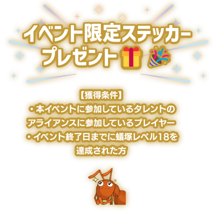 「イベント限定ステッカープレゼント！」獲得条件は本イベントに参加しているプレイヤーかつ、イベント終了日までに蟻塚レベル18を達成された方。